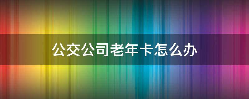 公交公司老年卡怎么办（公交的老年卡怎么办）