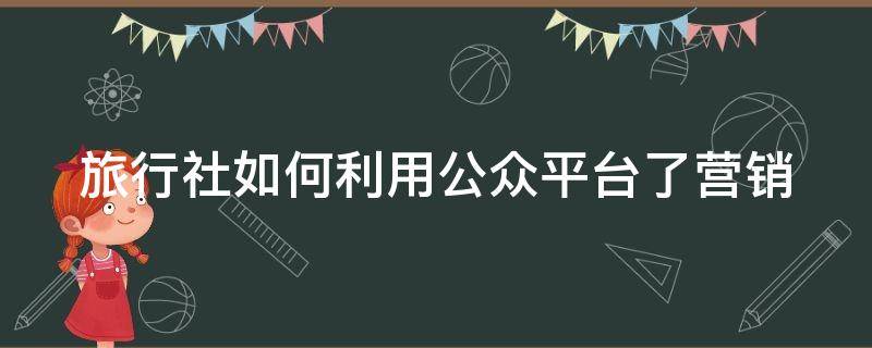 旅行社如何利用公众平台了营销 旅行社公众号运营