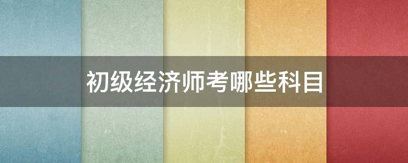 初级经济师考哪些科目（初级经济师考什么科目）