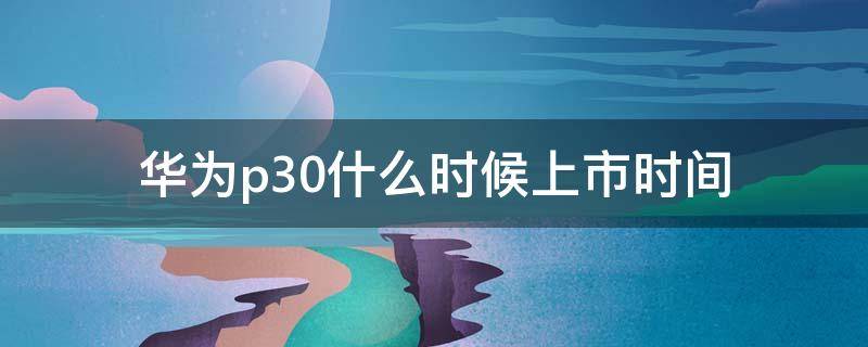 华为p30什么时候上市时间 华为p30什么时候上市?