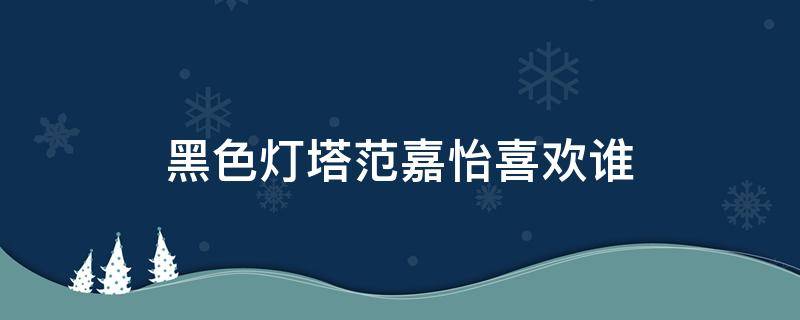 黑色灯塔范嘉怡喜欢谁（黑色灯塔范嘉怡结局）