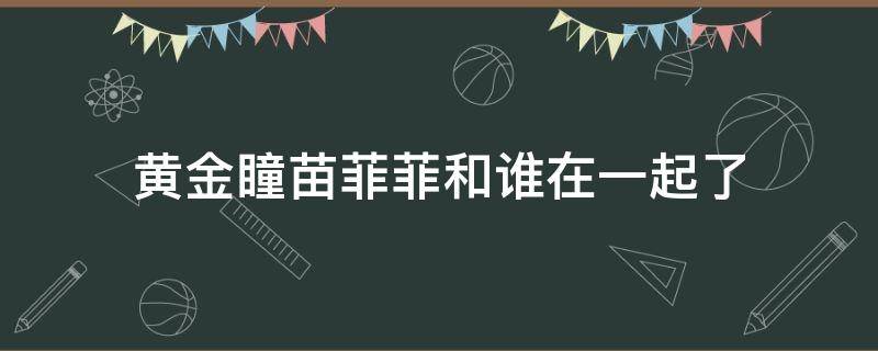 黄金瞳苗菲菲和谁在一起了（黄金瞳中苗菲菲最后和谁在一起了）