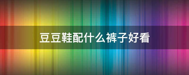 豆豆鞋配什么裤子好看 男士黑色豆豆鞋配什么裤子好看