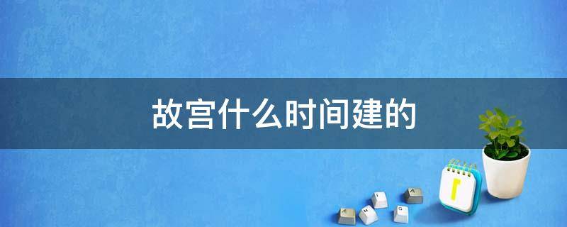 故宫什么时间建的 故宫是什么时间修建的