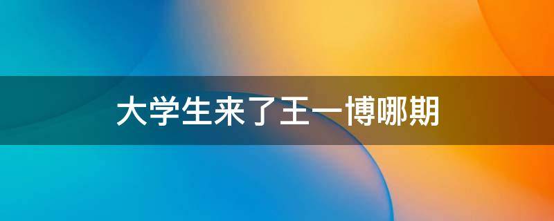 大学生来了王一博哪期 大学生来了王一博是哪期