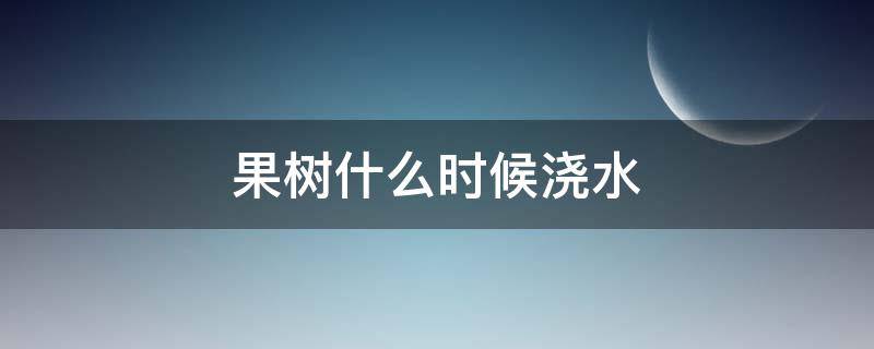 果树什么时候浇水 夏天果树什么时候浇水