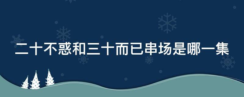 二十不惑和三十而已串场是哪一集（二十不惑三十而己串戏）