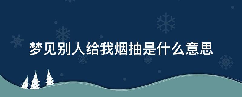 梦见别人给我烟抽是什么意思 梦到别人抽烟给我抽