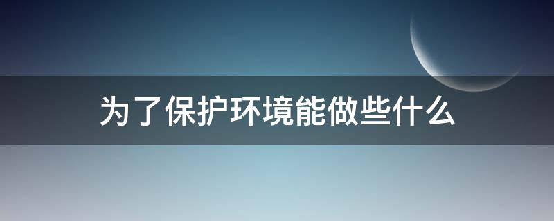 为了保护环境能做些什么（可以为保护环境做什么）