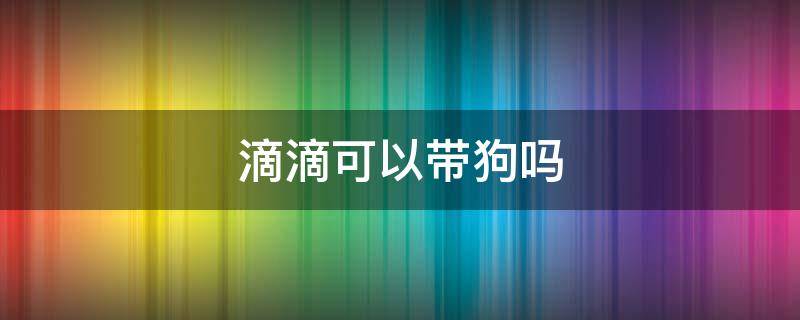 滴滴可以带狗吗 滴滴不能带狗吗