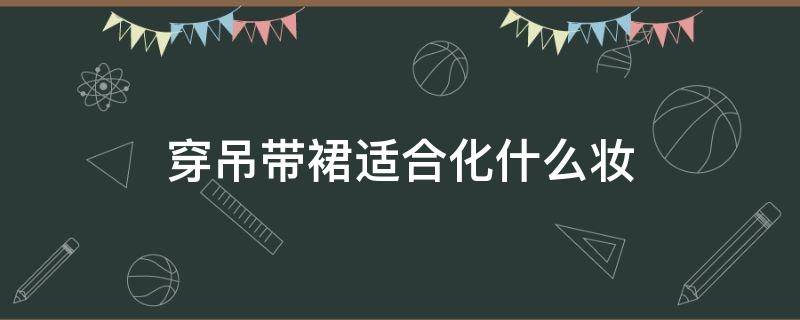 穿吊带裙适合化什么妆（吊带裙外面穿什么好看）