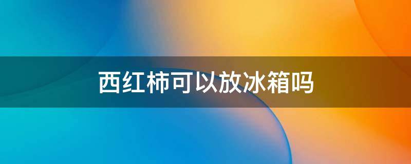 西红柿可以放冰箱吗 苹果西红柿可以放冰箱吗