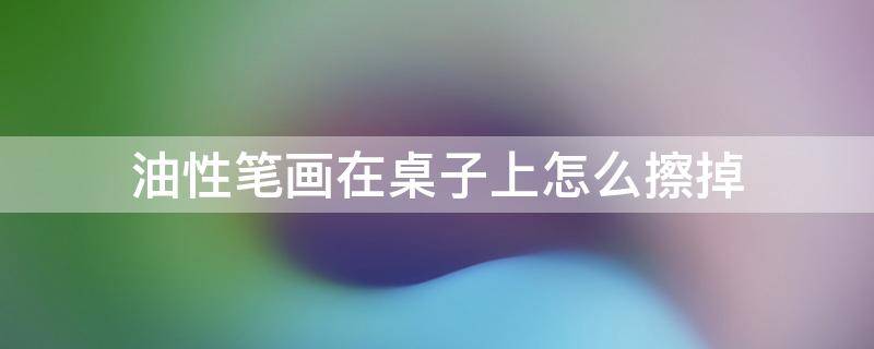 油性笔画在桌子上怎么擦掉 油性笔画在木桌上怎么擦掉