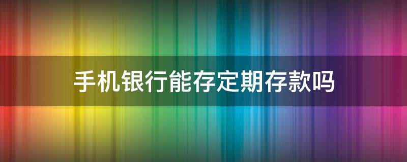 手机银行能存定期存款吗 建行手机银行能存定期存款吗