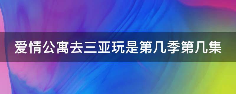 爱情公寓去三亚玩是第几季第几集（爱情公寓去三亚的是哪一集）