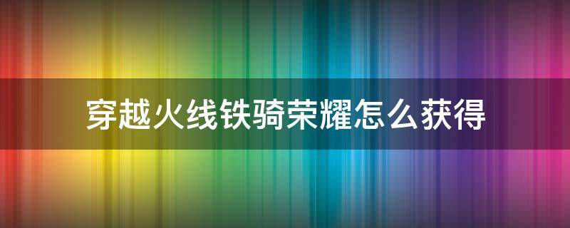 穿越火线铁骑荣耀怎么获得（穿越火线端游荣耀铁骑怎么获得）