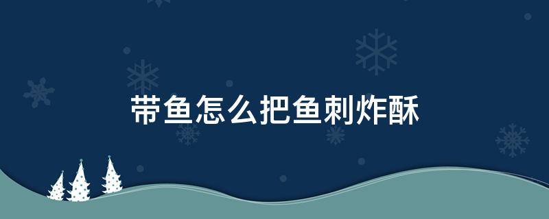 带鱼怎么把鱼刺炸酥 带鱼如何把刺做酥软