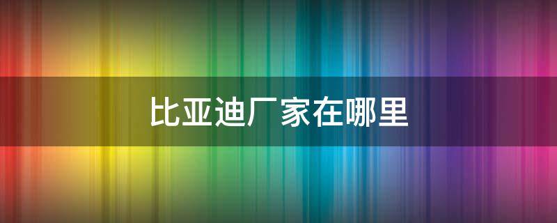 比亚迪厂家在哪里 比亚迪汽车厂家在哪