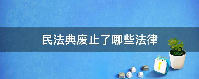 民法典废止了哪些法律 民法典废止了哪些法律及司法解释