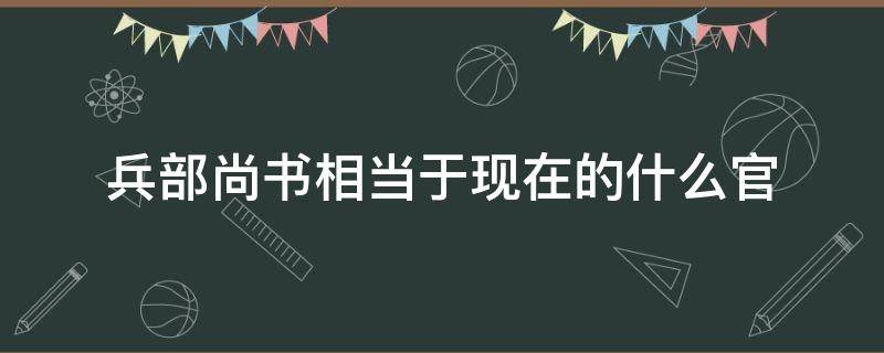 兵部尚书相当于现在的什么官（清朝的兵部尚书相当于现在的什么官）