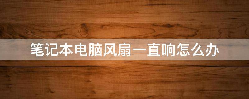 笔记本电脑风扇一直响怎么办 笔记本电脑风扇一直响怎么办一边特别热