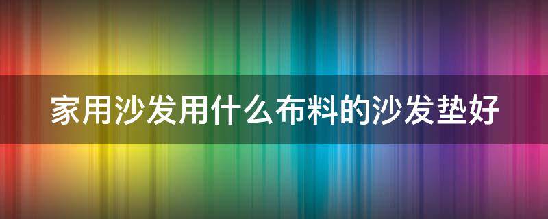 家用沙发用什么布料的沙发垫好 家用沙发用什么布料的沙发垫好呢