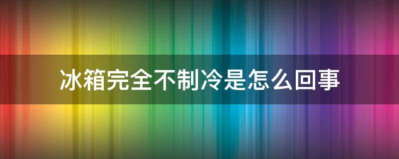 冰箱完全不制冷是怎么回事 冰箱不制冷是怎么回事呢