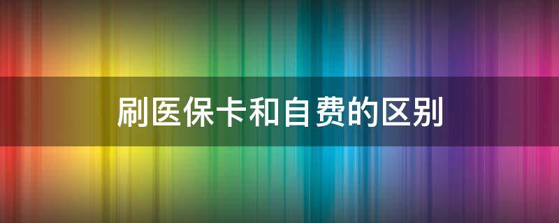 刷医保卡和自费的区别 刷医保卡和自费的区别和医生有关吗