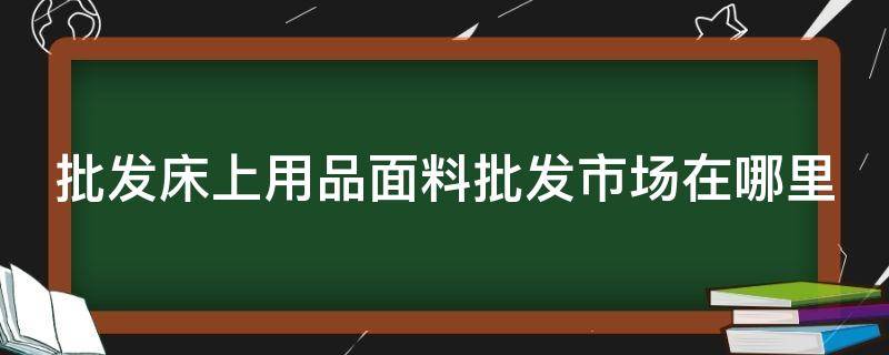 批发床上用品面料批发市场在哪里（床上用品布料批发市场）