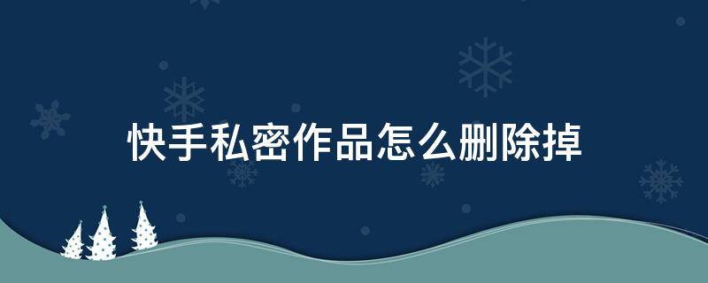 快手私密作品怎么删除掉（快手私密作品怎么删除掉2021）