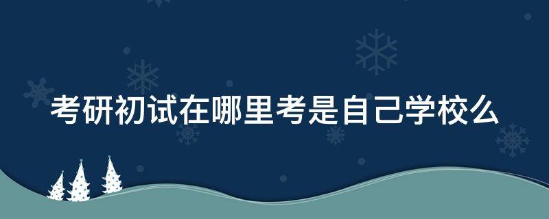 考研初试在哪里考是自己学校么 考研初试在哪考试地点