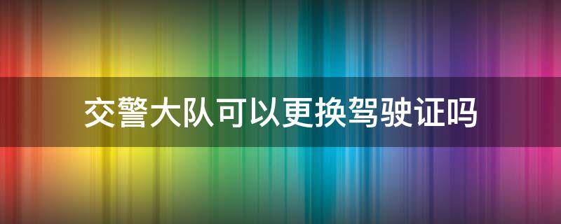 交警大队可以更换驾驶证吗 更换驾驶证可以去交警大队吗