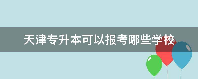 天津专升本可以报考哪些学校 天津专升本可以报考哪些学校2020