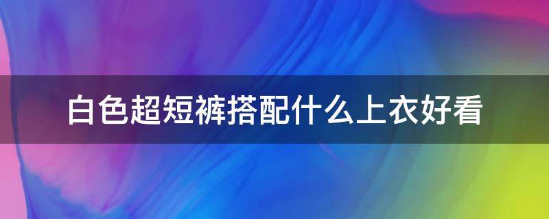 白色超短裤搭配什么上衣好看 白色上衣配白色短裤好看吗