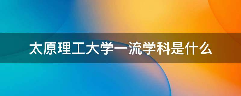 太原理工大学一流学科是什么（太原理工大学一级学科有哪些）