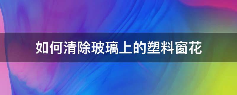 如何清除玻璃上的塑料窗花（塑料玻璃窗花怎样去除）
