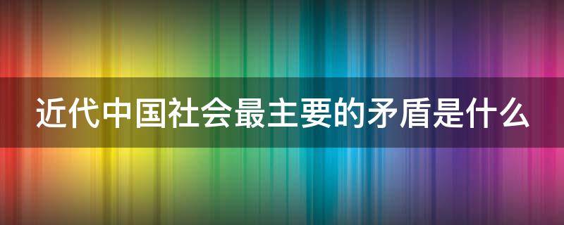 近代中国社会最主要的矛盾是什么（近代中国社会最主要的矛盾是什么单选）