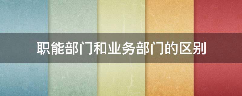 职能部门和业务部门的区别（职能部门和业务部门的区别知乎）