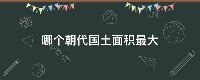 哪个朝代国土面积最大（中国哪个朝代国土面积最大）