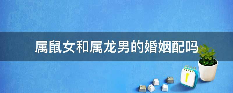 属鼠女和属龙男的婚姻配吗 属鼠女和属龙男婚配好吗