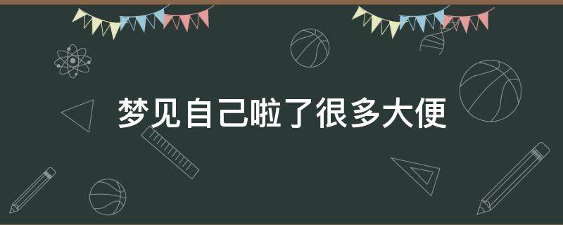 梦见自己啦了很多大便 梦到自己拉了很多大便怎么回事