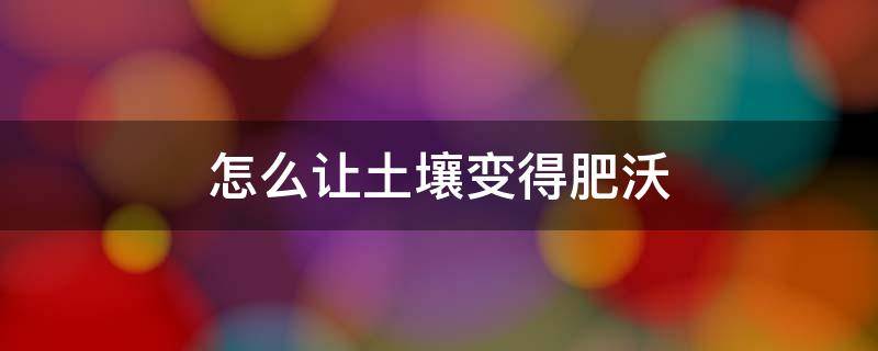怎么让土壤变得肥沃 怎么让土壤变得肥沃疏松