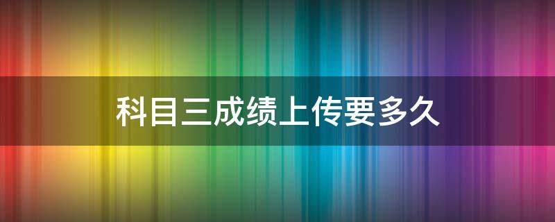 科目三成绩上传要多久（科三上传成绩需要多长时间）