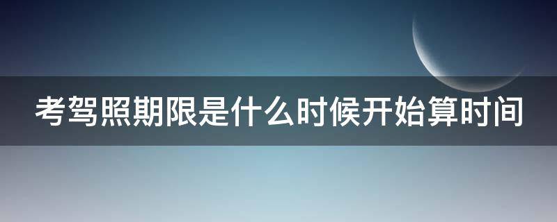 考驾照期限是什么时候开始算时间（考驾照的时间周期）