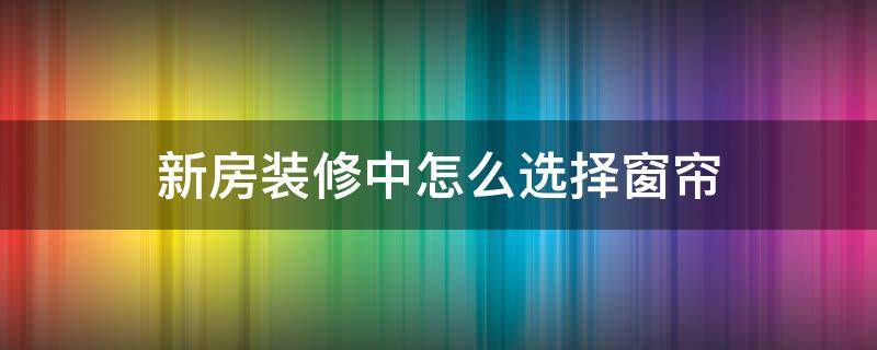 新房装修中怎么选择窗帘（新房的窗帘怎么选择）