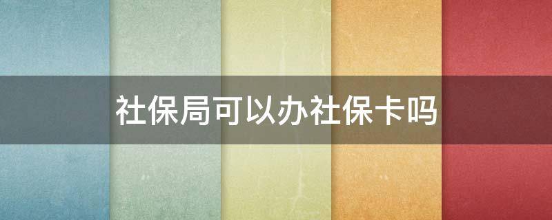 社保局可以办社保卡吗 去社保局可以办社保卡吗