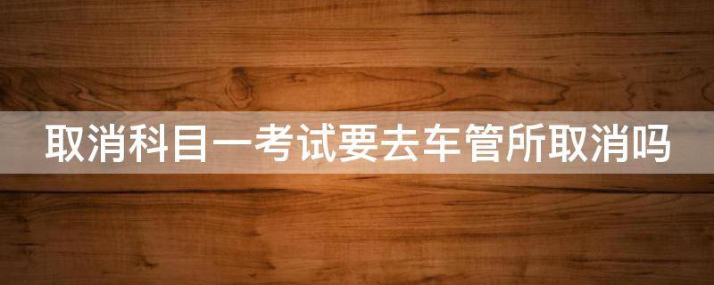 取消科目一考试要去车管所取消吗 取消科目一考试要去车管所取消吗必须本人去嘛