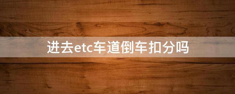 进去etc车道倒车扣分吗 在etc车道倒车扣分么