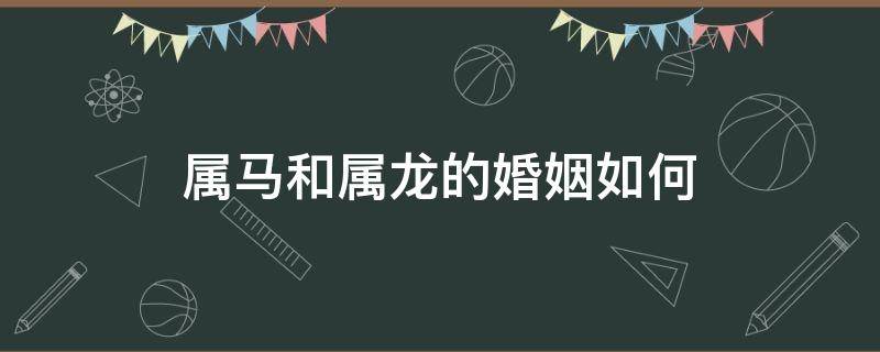 属马和属龙的婚姻如何 属马和属龙的婚姻怎样