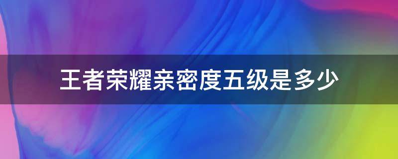 王者荣耀亲密度五级是多少 王者荣耀亲密度五级是多少亲密值